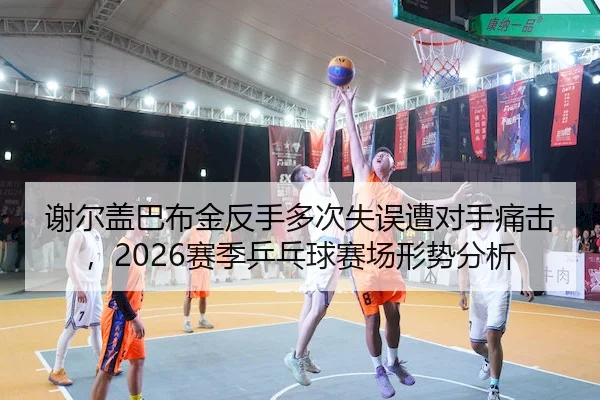 谢尔盖巴布金反手多次失误遭对手痛击，2026赛季乒乓球赛场形势分析